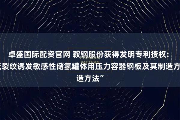 卓盛国际配资官网 鞍钢股份获得发明专利授权: “低裂纹诱发敏感性储氢罐体用压力容器钢板及其制造方法”