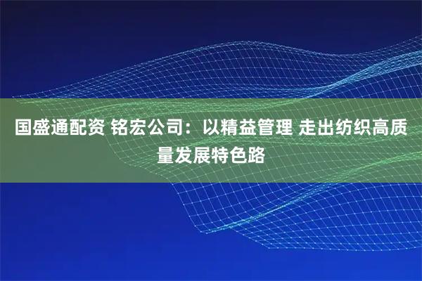 国盛通配资 铭宏公司：以精益管理 走出纺织高质量发展特色路