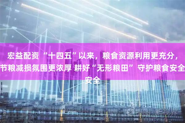 宏益配资 “十四五”以来，粮食资源利用更充分，节粮减损氛围更浓厚 耕好“无形粮田” 守护粮食安全