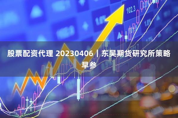 股票配资代理 20230406｜东吴期货研究所策略早参