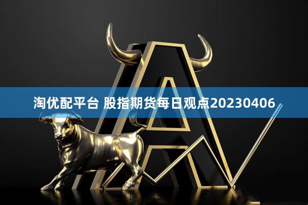 淘优配平台 股指期货每日观点20230406