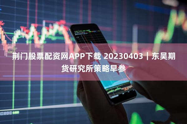 荆门股票配资网APP下载 20230403｜东吴期货研究所策略早参