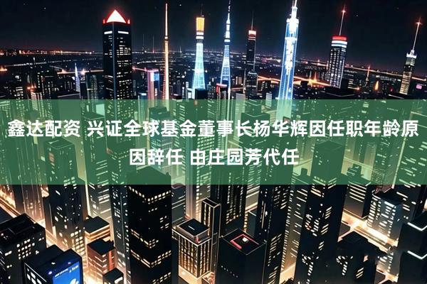 鑫达配资 兴证全球基金董事长杨华辉因任职年龄原因辞任 由庄园芳代任