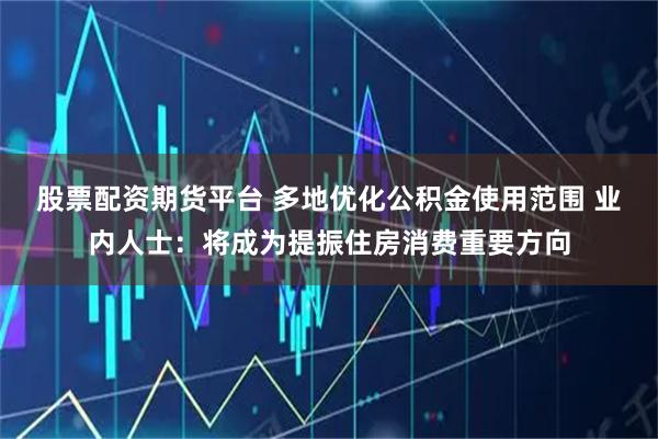 股票配资期货平台 多地优化公积金使用范围 业内人士：将成为提振住房消费重要方向