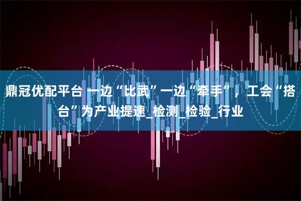 鼎冠优配平台 一边“比武”一边“牵手”，工会“搭台”为产业提速_检测_检验_行业