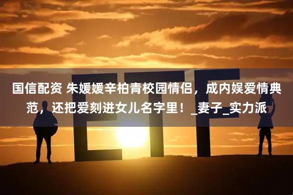 国信配资 朱媛媛辛柏青校园情侣，成内娱爱情典范，还把爱刻进女儿名字里！_妻子_实力派