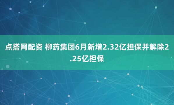 点搭网配资 柳药集团6月新增2.32亿担保并解除2.25亿担保