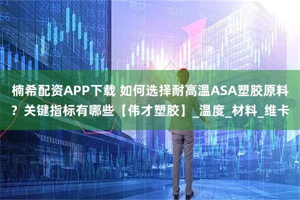 楠希配资APP下载 如何选择耐高温ASA塑胶原料？关键指标有哪些【伟才塑胶】_温度_材料_维卡