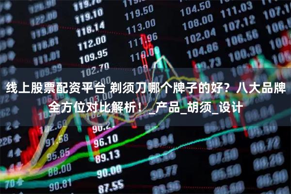 线上股票配资平台 剃须刀哪个牌子的好？八大品牌全方位对比解析！_产品_胡须_设计