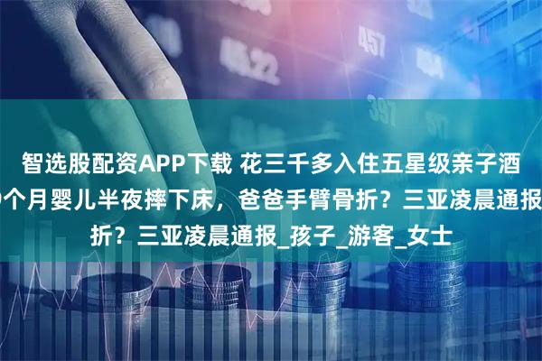 智选股配资APP下载 花三千多入住五星级亲子酒店，护栏出问题9个月婴儿半夜摔下床，爸爸手臂骨折？三亚凌晨通报_孩子_游客_女士