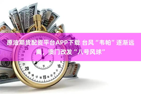 原油期货配资平台APP下载 台风“韦帕”逐渐远离，澳门改发“八号风球”