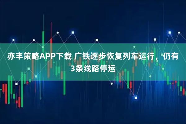 亦丰策略APP下载 广铁逐步恢复列车运行，仍有3条线路停运