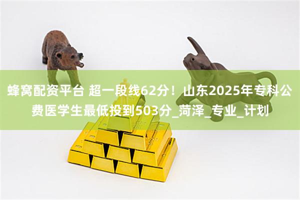 蜂窝配资平台 超一段线62分！山东2025年专科公费医学生最低投到503分_菏泽_专业_计划