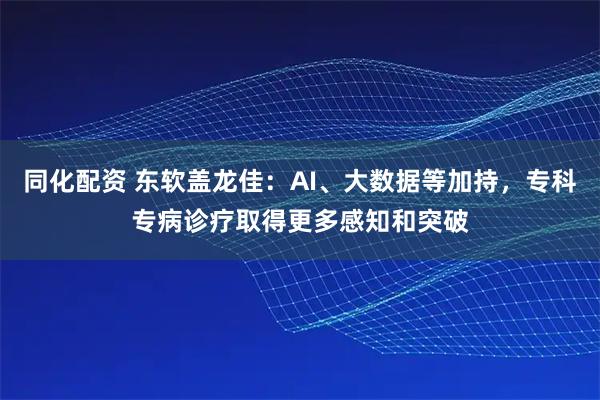 同化配资 东软盖龙佳：AI、大数据等加持，专科专病诊疗取得更多感知和突破