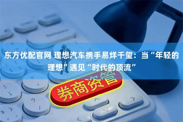 东方优配官网 理想汽车携手易烊千玺：当“年轻的理想”遇见“时代的顶流”