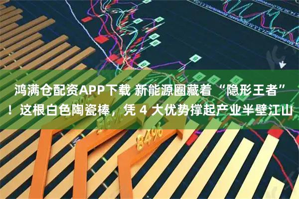 鸿满仓配资APP下载 新能源圈藏着 “隐形王者”！这根白色陶瓷棒，凭 4 大优势撑起产业半壁江山