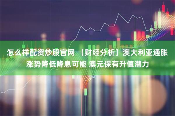 怎么样配资炒股官网 【财经分析】澳大利亚通胀涨势降低降息可能 澳元保有升值潜力