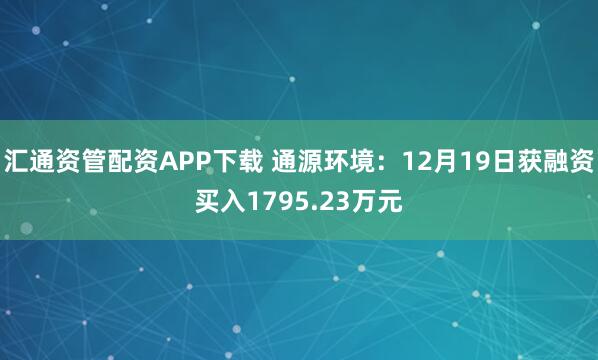汇通资管配资APP下载 通源环境：12月19日获融资买入1795.23万元