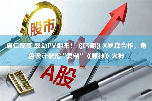 惠仁配资 联动PV翻车！《鸣潮》X罗森合作，角色设计被指“复制”《原神》火神
