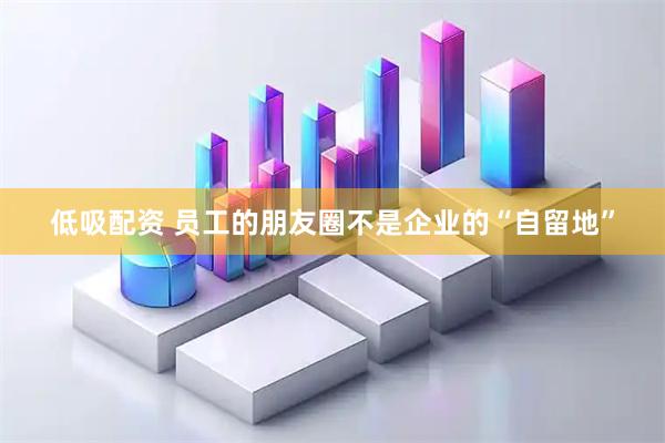 低吸配资 员工的朋友圈不是企业的“自留地”