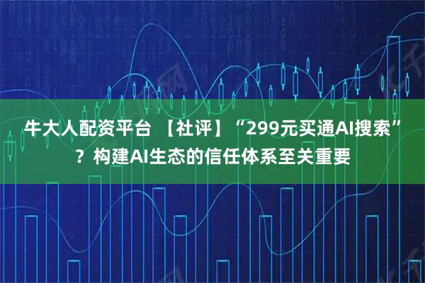 牛大人配资平台 【社评】“299元买通AI搜索”？构建AI生态的信任体系至关重要