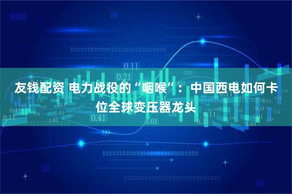友钱配资 电力战役的“咽喉”：中国西电如何卡位全球变压器龙头