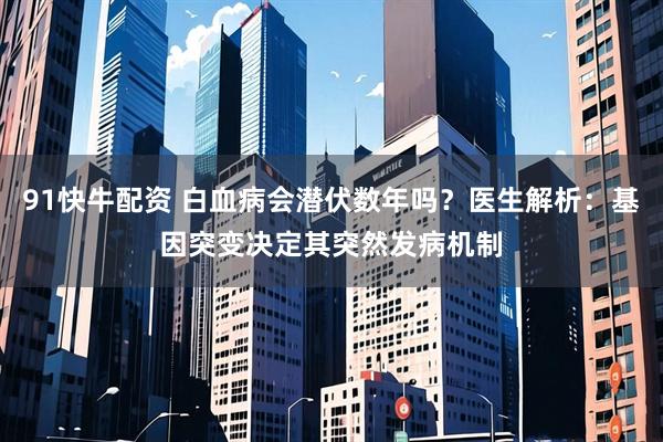 91快牛配资 白血病会潜伏数年吗？医生解析：基因突变决定其突然发病机制