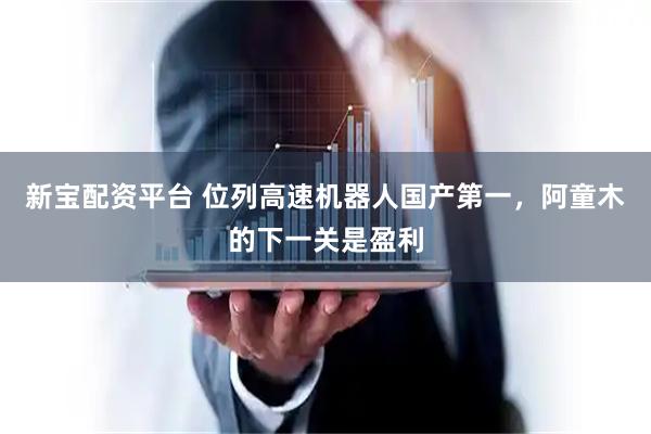 新宝配资平台 位列高速机器人国产第一，阿童木的下一关是盈利