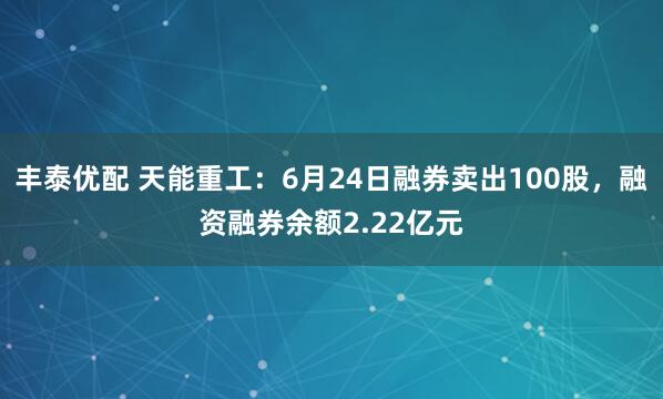 丰泰优配 天能重工：6月24日融券卖出100股，融资融券余额2.22亿元