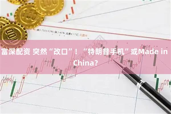 富深配资 突然“改口”！“特朗普手机”或Made in China？
