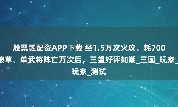 股票融配资APP下载 经1.5万次火攻、耗7000万粮草、单武将阵亡万次后，三望好评如潮_三国_玩家_测试