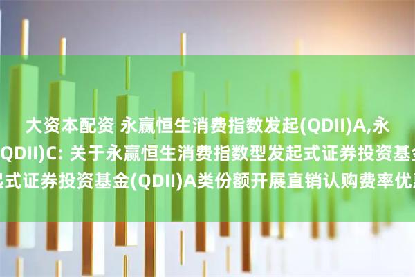 大资本配资 永赢恒生消费指数发起(QDII)A,永赢恒生消费指数发起(QDII)C: 关于永赢恒生消费指数型发起式证券投资基金(QDII)A类份额开展直销认购费率优惠活动的公告