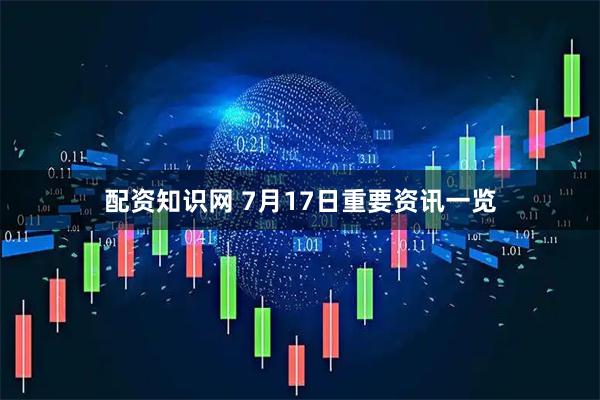 配资知识网 7月17日重要资讯一览