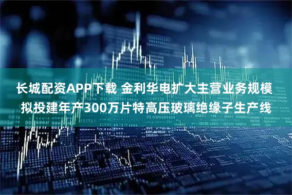 长城配资APP下载 金利华电扩大主营业务规模 拟投建年产300万片特高压玻璃绝缘子生产线