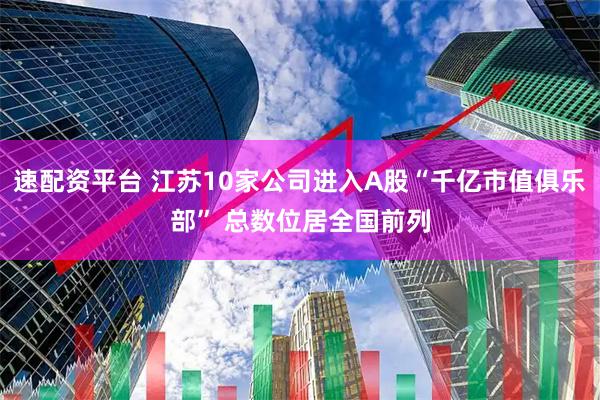 速配资平台 江苏10家公司进入A股“千亿市值俱乐部” 总数位居全国前列