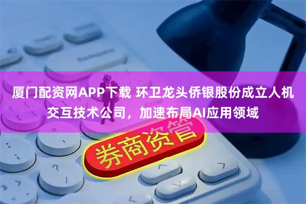 厦门配资网APP下载 环卫龙头侨银股份成立人机交互技术公司，加速布局AI应用领域