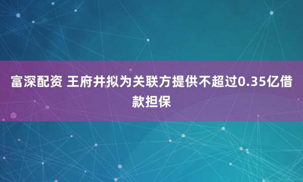 富深配资 王府井拟为关联方提供不超过0.35亿借款担保