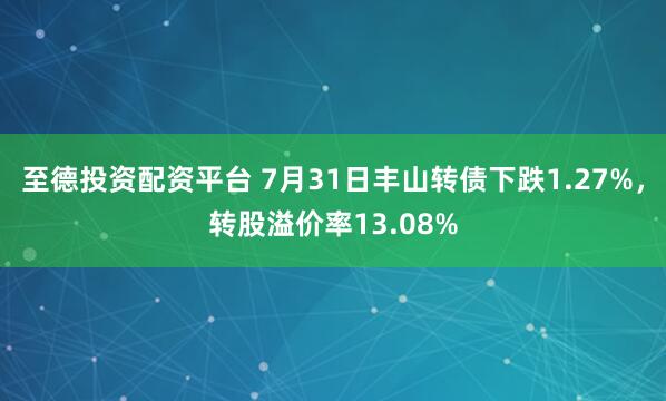 至德投资配资平台 7月31日丰山转债下跌1.27%，转股溢价率13.08%