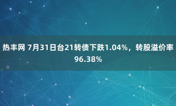 热丰网 7月31日台21转债下跌1.04%，转股溢价率96.38%