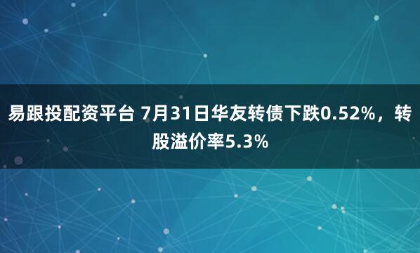 易跟投配资平台 7月31日华友转债下跌0.52%，转股溢价率5.3%