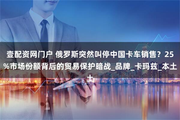 壹配资网门户 俄罗斯突然叫停中国卡车销售？25%市场份额背后的贸易保护暗战_品牌_卡玛兹_本土