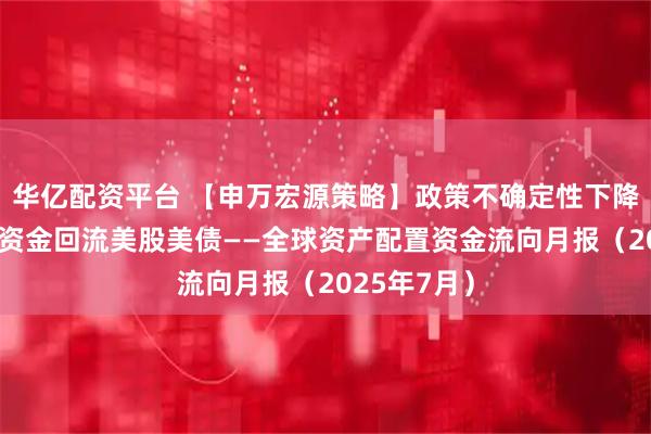 华亿配资平台 【申万宏源策略】政策不确定性下降，7月全球资金回流美股美债——全球资产配置资金流向月报（2025年7月）