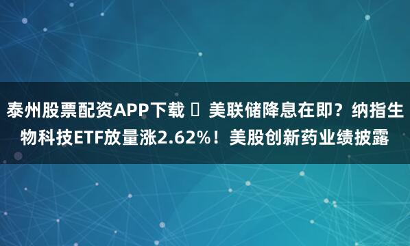 泰州股票配资APP下载 ​美联储降息在即？纳指生物科技ETF放量涨2.62%！美股创新药业绩披露