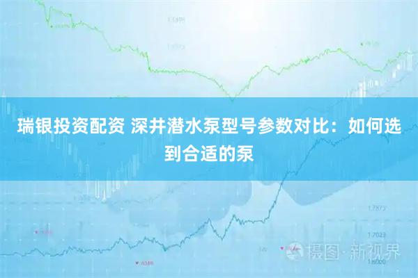 瑞银投资配资 深井潜水泵型号参数对比：如何选到合适的泵